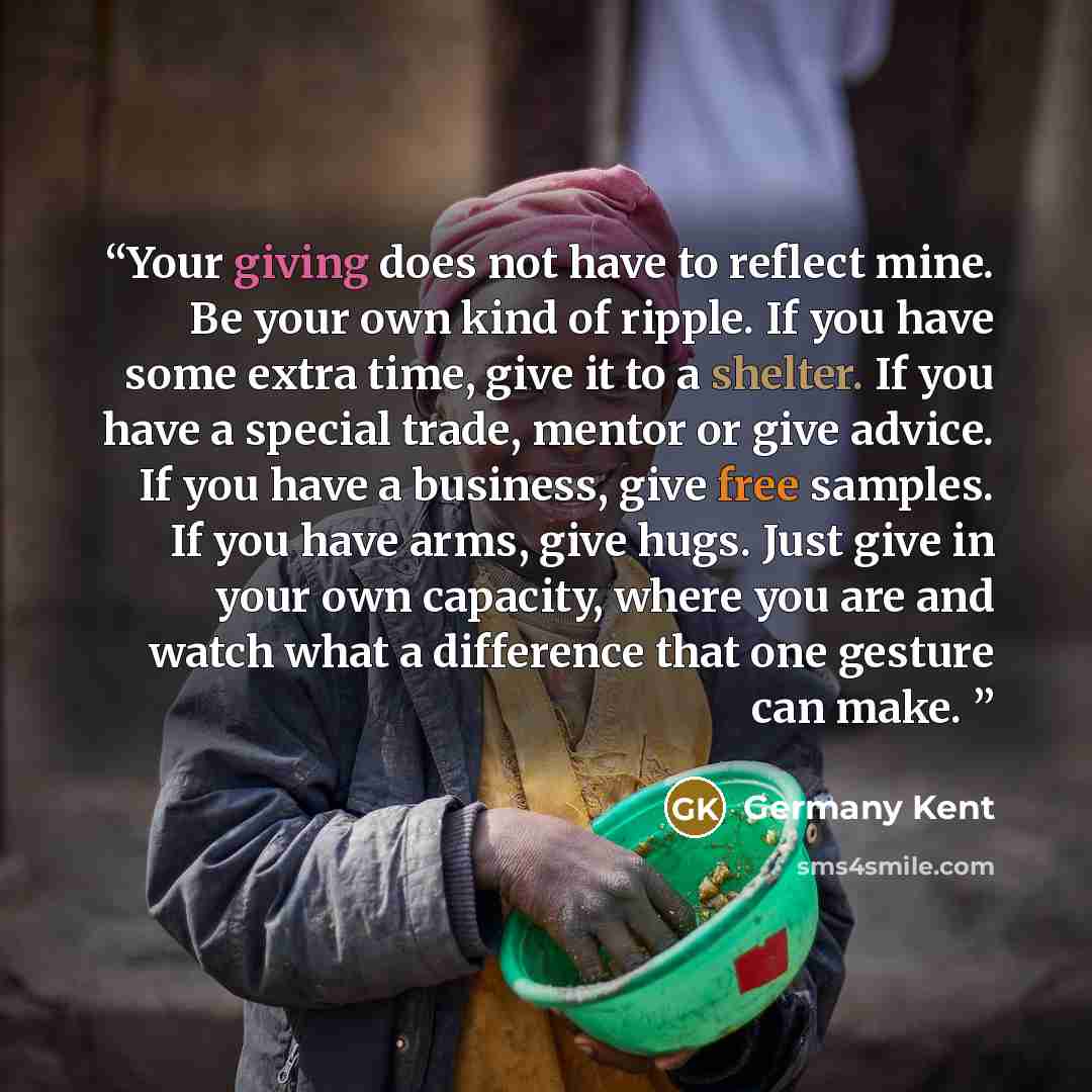 “Your giving does not have to reflect mine. Be your own kind of ripple. If you have some extra time, give it to a shelter. If you have a special trade, mentor or give advice. If you have a business, give free samples. If you have arms, give hugs. Just give in your own capacity, where you are and…” quote by Germany Kent
