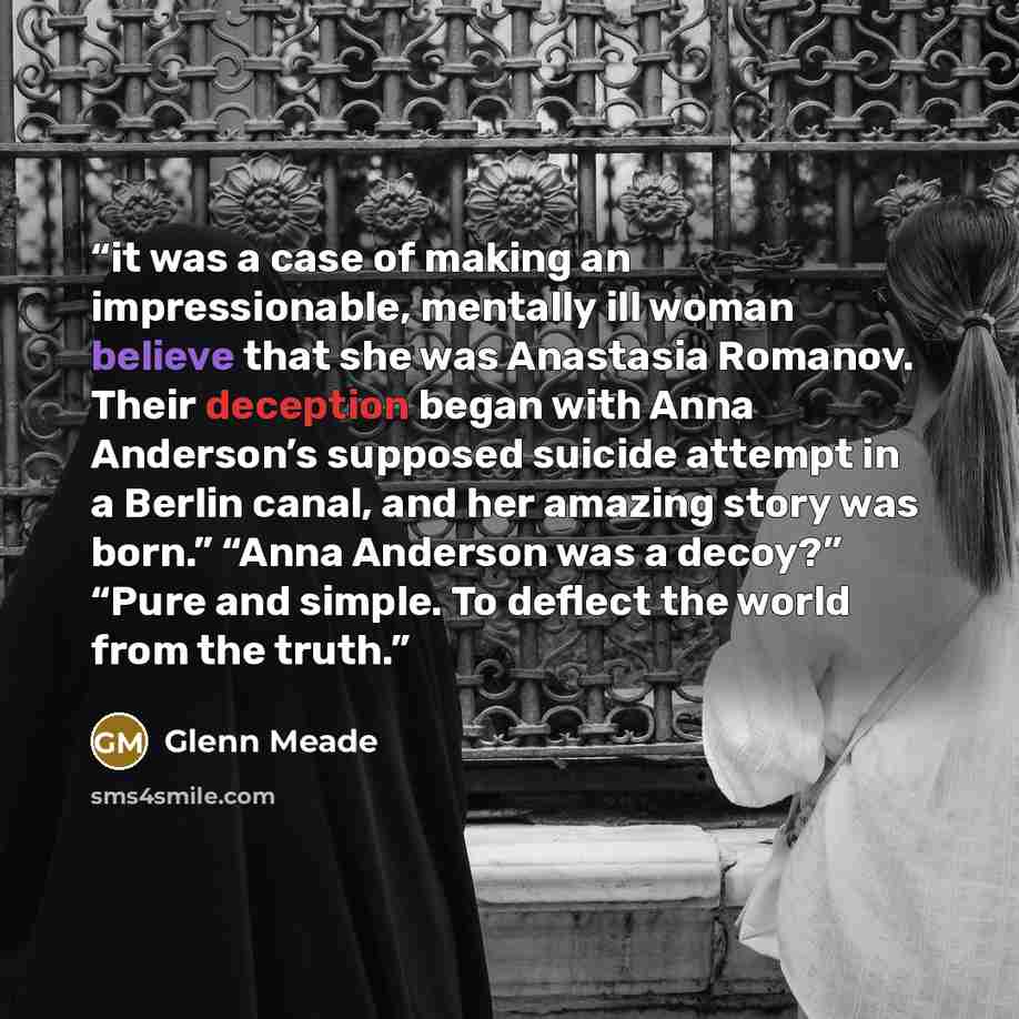 “it was a case of making an impressionable, mentally ill woman believe that she was Anastasia Romanov. Their deception began with Anna Anderson’s supposed suicide attempt in a Berlin canal, and her amazing story was born.” “Anna Anderson was a decoy?” “Pure and simple. To deflect the world from the…” quote by Glenn Meade