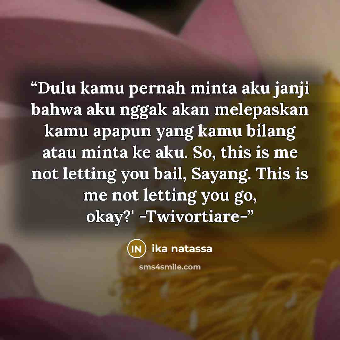 “Dulu kamu pernah minta aku janji bahwa aku nggak akan melepaskan kamu apapun yang kamu bilang atau minta ke aku. So, this is me not letting you bail, Sayang. This is me not letting you go, okay?' -Twivortiare-” quote by Ika Natassa