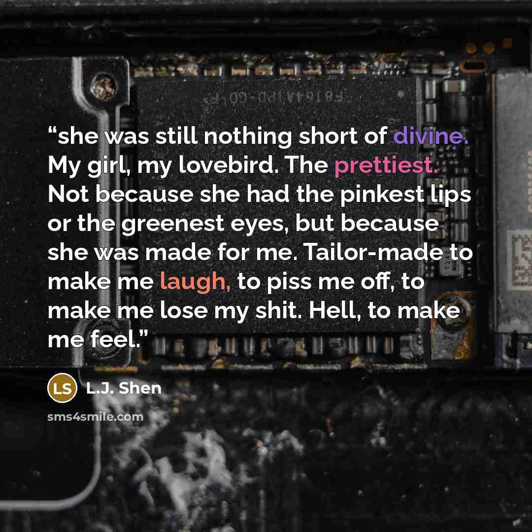 “she was still nothing short of divine. My girl, my lovebird. The prettiest. Not because she had the pinkest lips or the greenest eyes, but because she was made for me. Tailor-made to make me laugh, to piss me off, to make me lose my shit. Hell, to make me feel.” quote by L.J. Shen