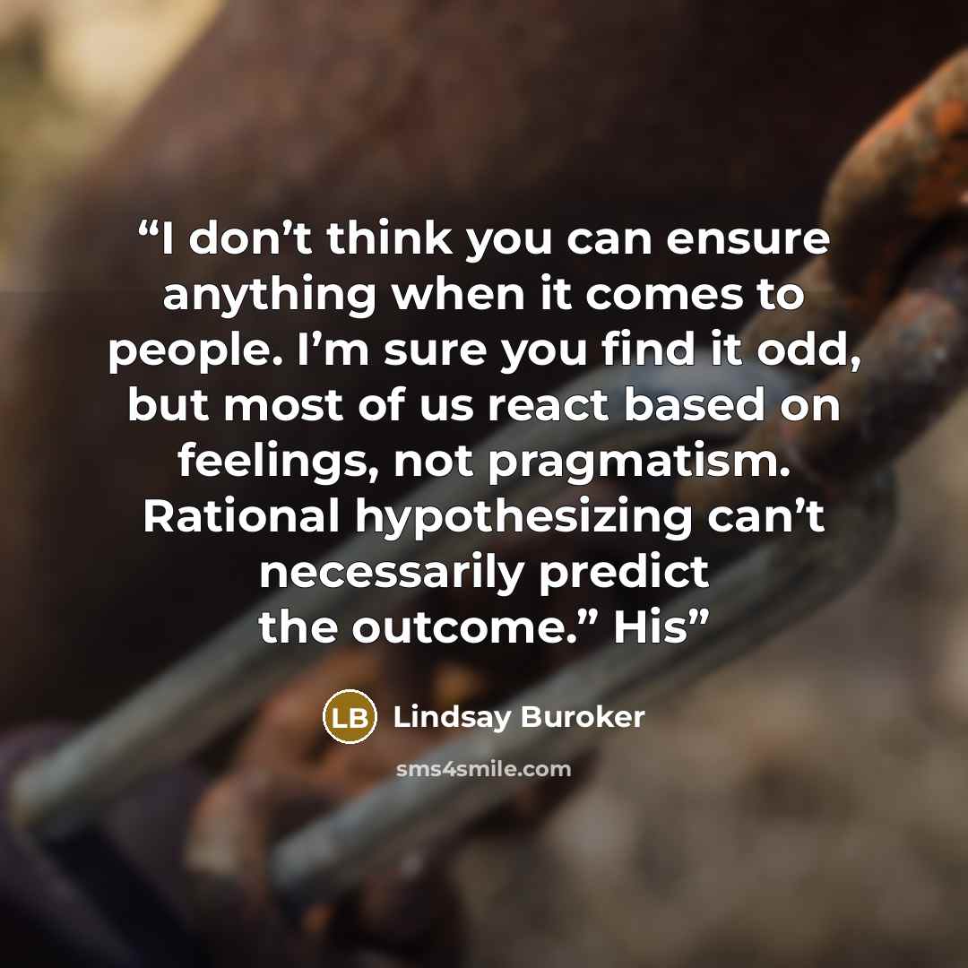 “I don’t think you can ensure anything when it comes to people. I’m sure you find it odd, but most of us react based on feelings, not pragmatism. Rational hypothesizing can’t necessarily predict the outcome.” His” quote by Lindsay Buroker