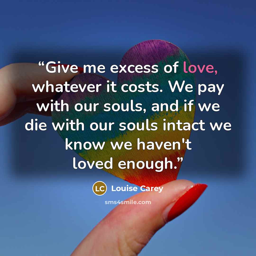 “Give me excess of love, whatever it costs. We pay with our souls, and if we die with our souls intact we know we haven't loved enough.” quote by Louise Carey