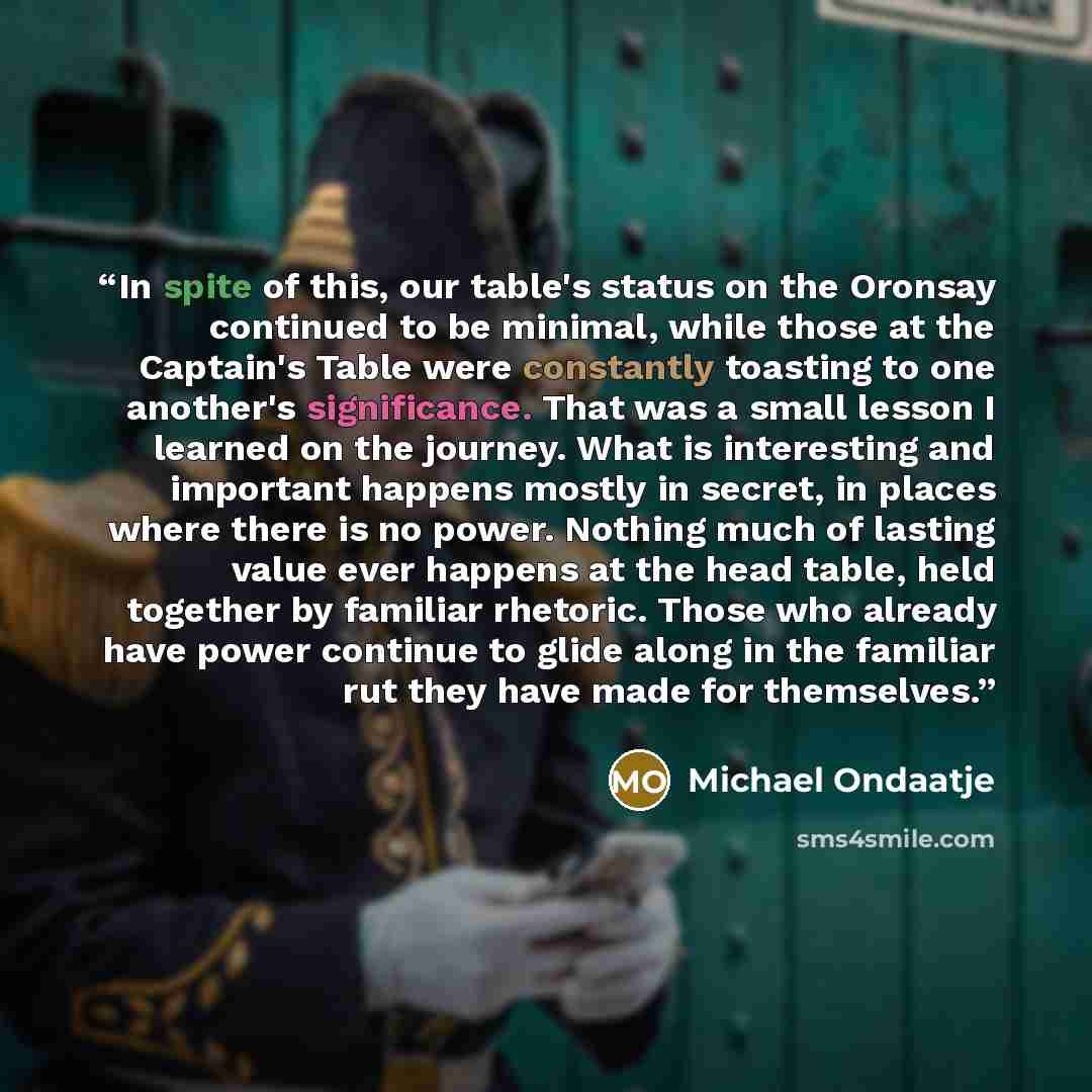 “In spite of this, our table's status on the Oronsay continued to be minimal, while those at the Captain's Table were constantly toasting to one another's significance. That was a small lesson I learned on the journey. What is interesting and important happens mostly in secret, in places where…” quote by Michael Ondaatje