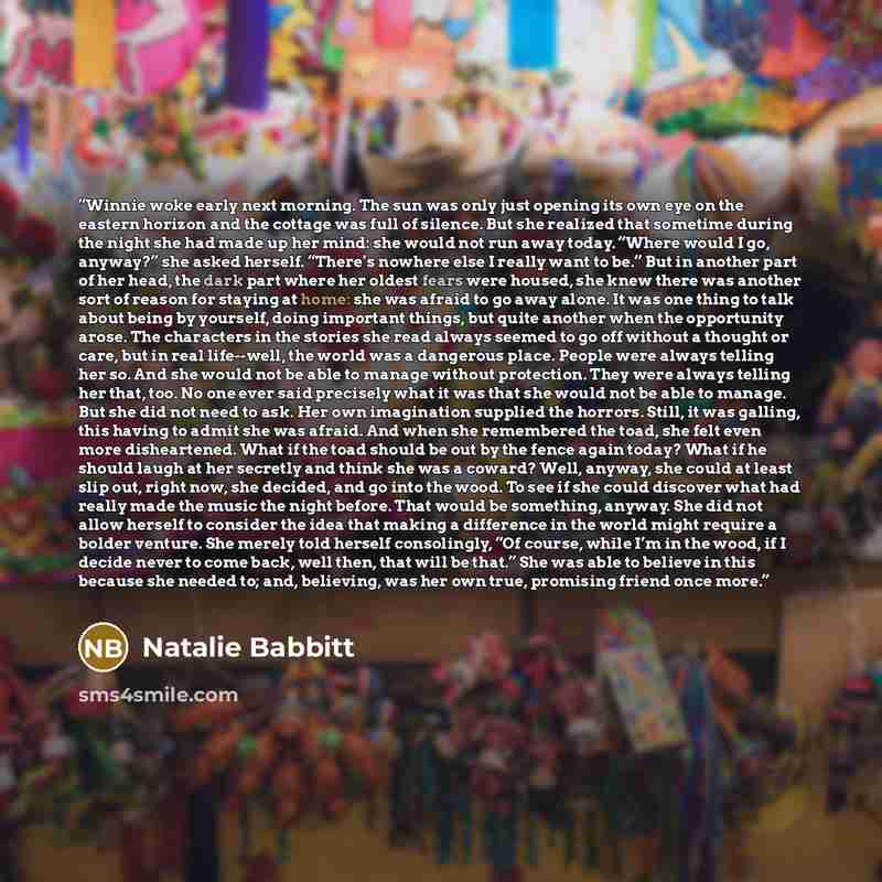 “Winnie woke early next morning. The sun was only just opening its own eye on the eastern horizon and the cottage was full of silence. But she realized that sometime during the night she had made up her mind: she would not run away today. “Where would I go, anyway?” she asked herself. “There’s…” quote by Natalie Babbitt