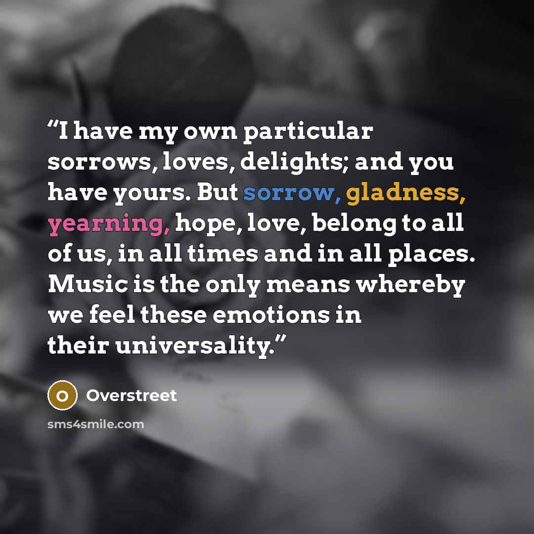 “I have my own particular sorrows, loves, delights; and you have yours. But sorrow, gladness, yearning, hope, love, belong to all of us, in all times and in all places. Music is the only means whereby we feel these emotions in their universality.” quote by Overstreet