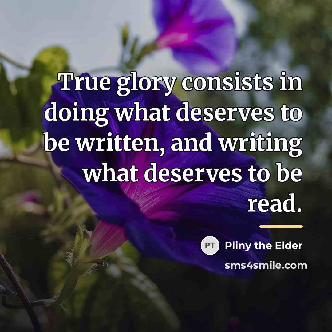 “True glory consists in doing what deserves to be written,…” quote by Pliny the Elder