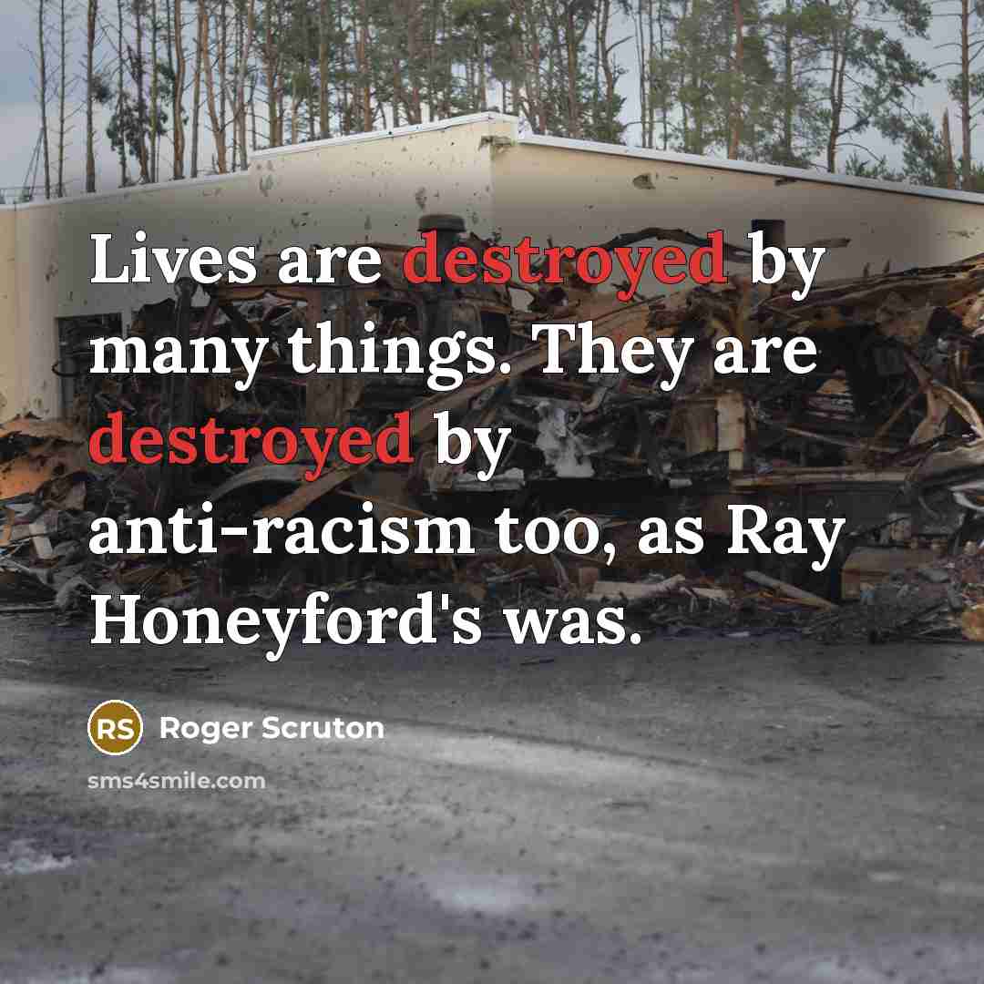 “Lives are destroyed by many things. They are destroyed by anti-racism too, as Ray Honeyford's was.” quote by Roger Scruton