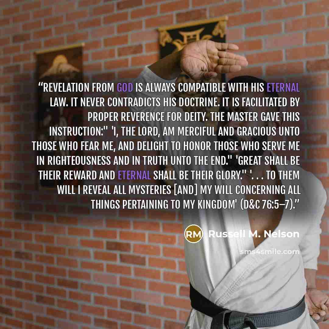 “Revelation from God is always compatible with His eternal law. It never contradicts His doctrine. It is facilitated by proper reverence for Deity. The Master gave this instruction:" 'I, the Lord, am merciful and gracious unto those who fear me, and delight to honor those who serve me in…” quote by Russell M. Nelson