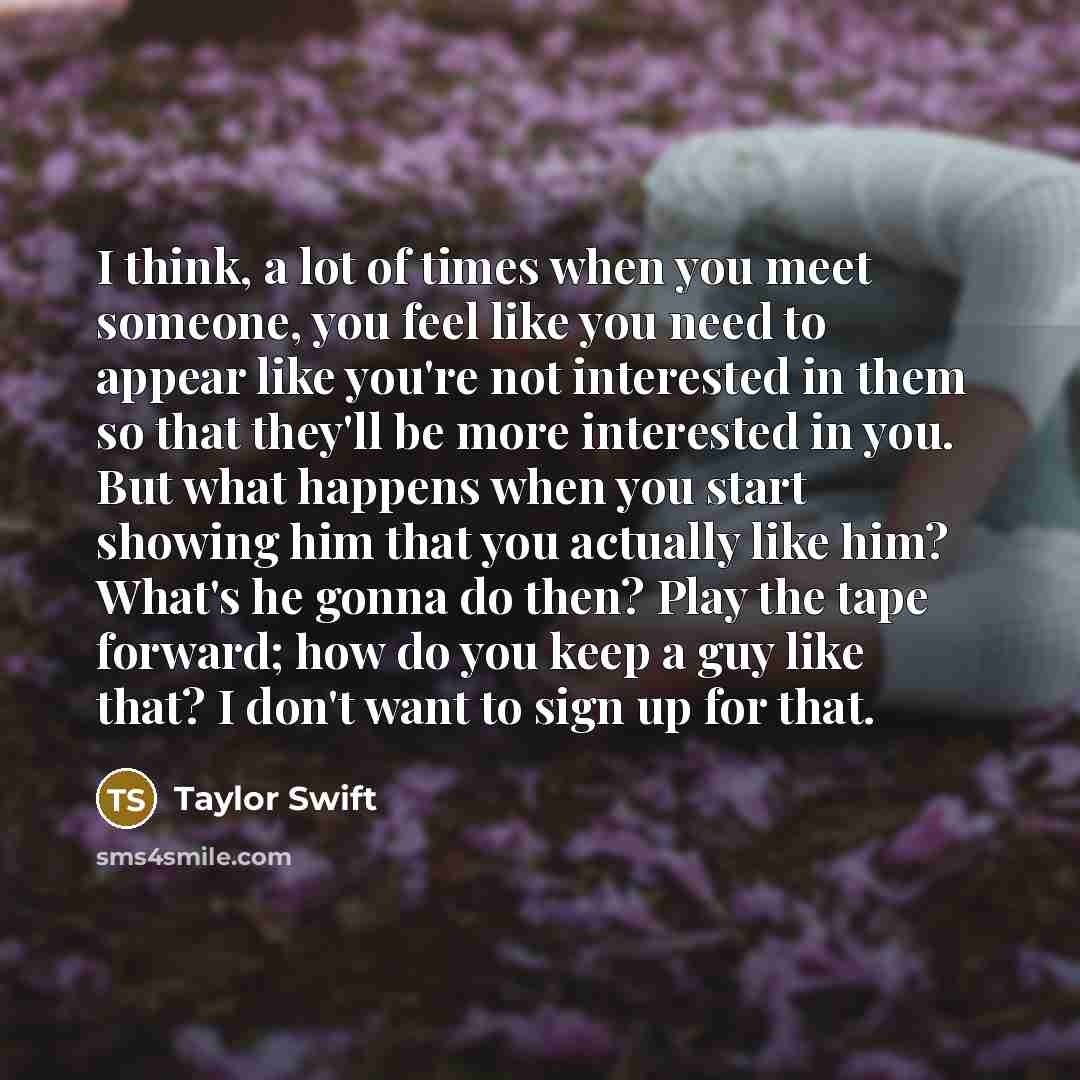 “I think, a lot of times when you meet someone, you feel like you need to appear like you're not interested in them so that they'll be more interested in you. But what happens when you start showing him that you actually like him? What's he gonna do then? Play the tape forward; how do you keep a…” quote by Taylor Swift