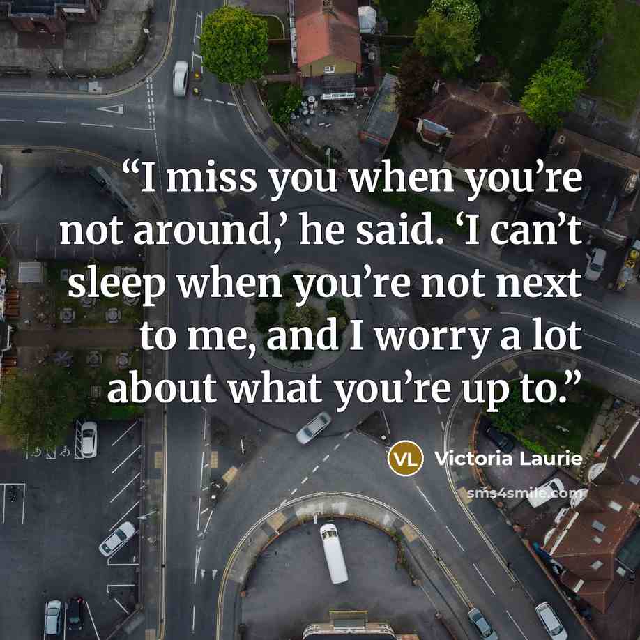 “I miss you when you’re not around,’ he said. ‘I can’t sleep when you’re not next to me, and I worry a lot about what you’re up to.” quote by Victoria Laurie