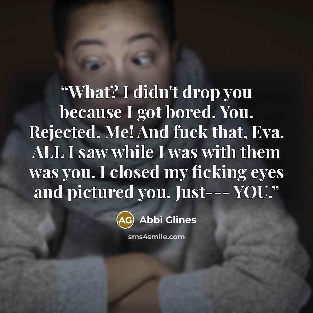 “What? I didn't drop you because I got bored. You. Rejected. Me! And fuck that, Eva. ALL I saw while I was with them was you. I closed my ficking eyes and pictured you. Just--- YOU.” quote by Abbi Glines