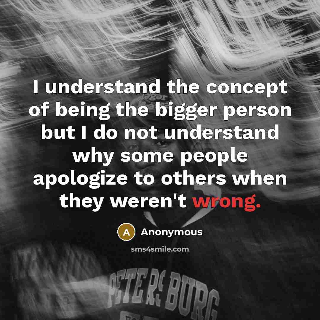 “I understand the concept of being the bigger person but I do not understand why some people apologize to others when they weren't wrong.” quote by Anonymous
