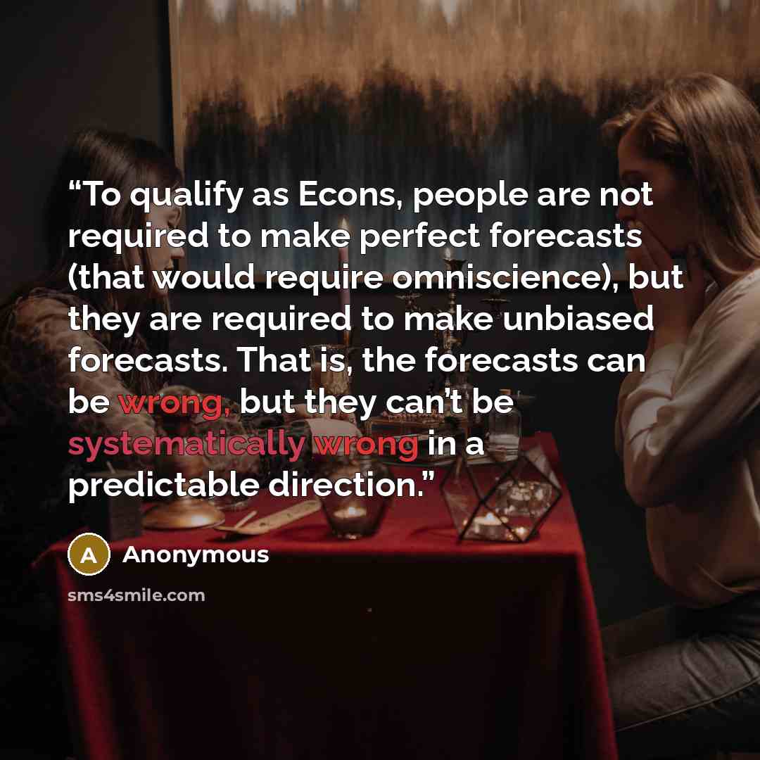 “To qualify as Econs, people are not required to make perfect forecasts (that would require omniscience), but they are required to make unbiased forecasts. That is, the forecasts can be wrong, but they can’t be systematically wrong in a predictable direction.” quote by Anonymous