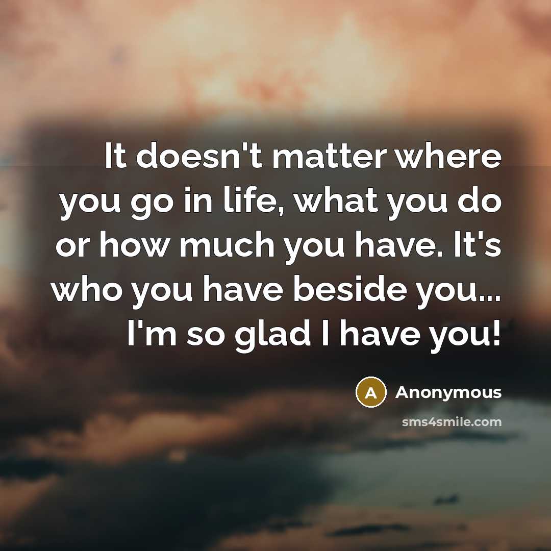 “It doesn't matter where you go in life, what you do or how much you have. It's who you have beside you... I'm so glad I have you!” quote by Anonymous