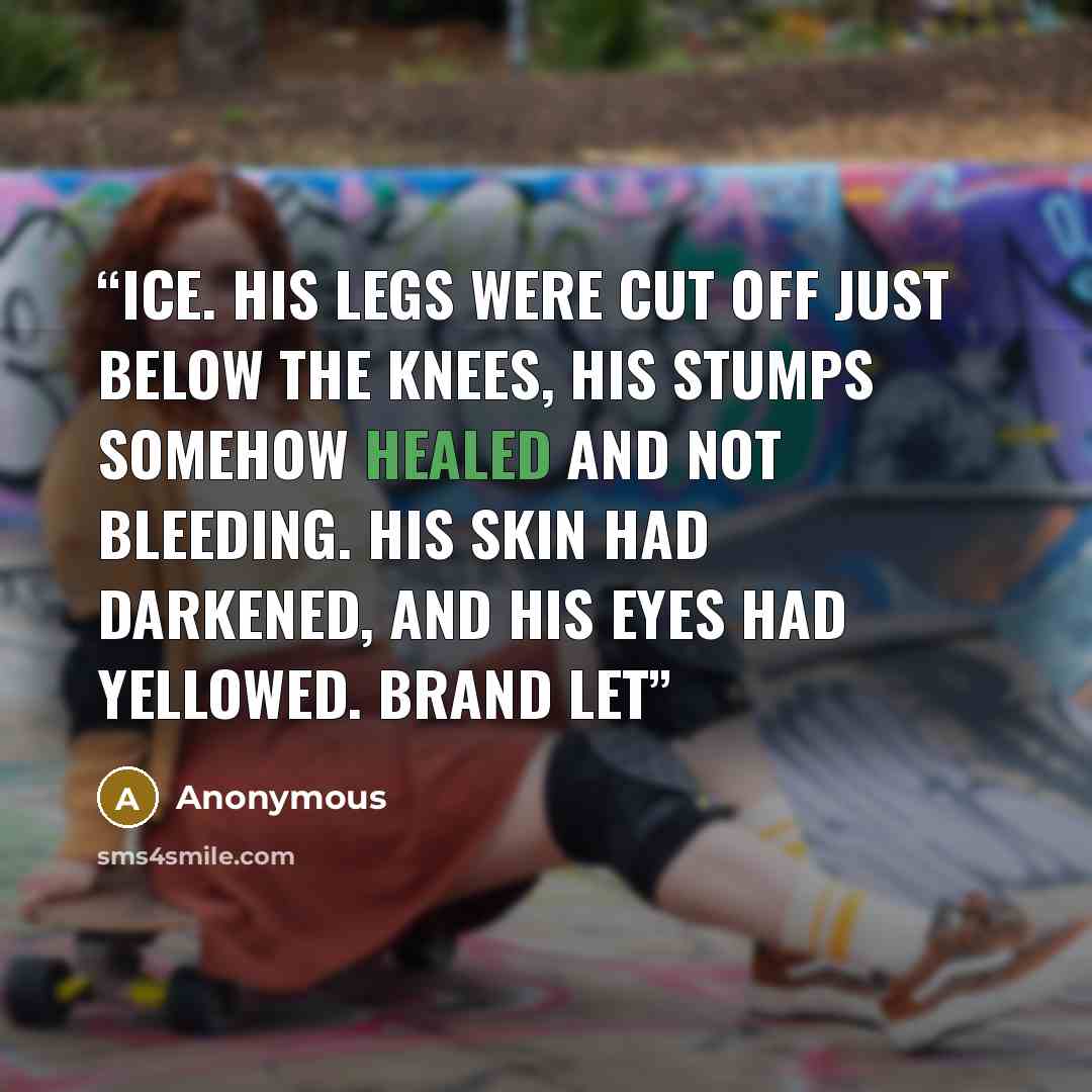 “ice. His legs were cut off just below the knees, his stumps somehow healed and not bleeding. His skin had darkened, and his eyes had yellowed. Brand let” quote by Anonymous