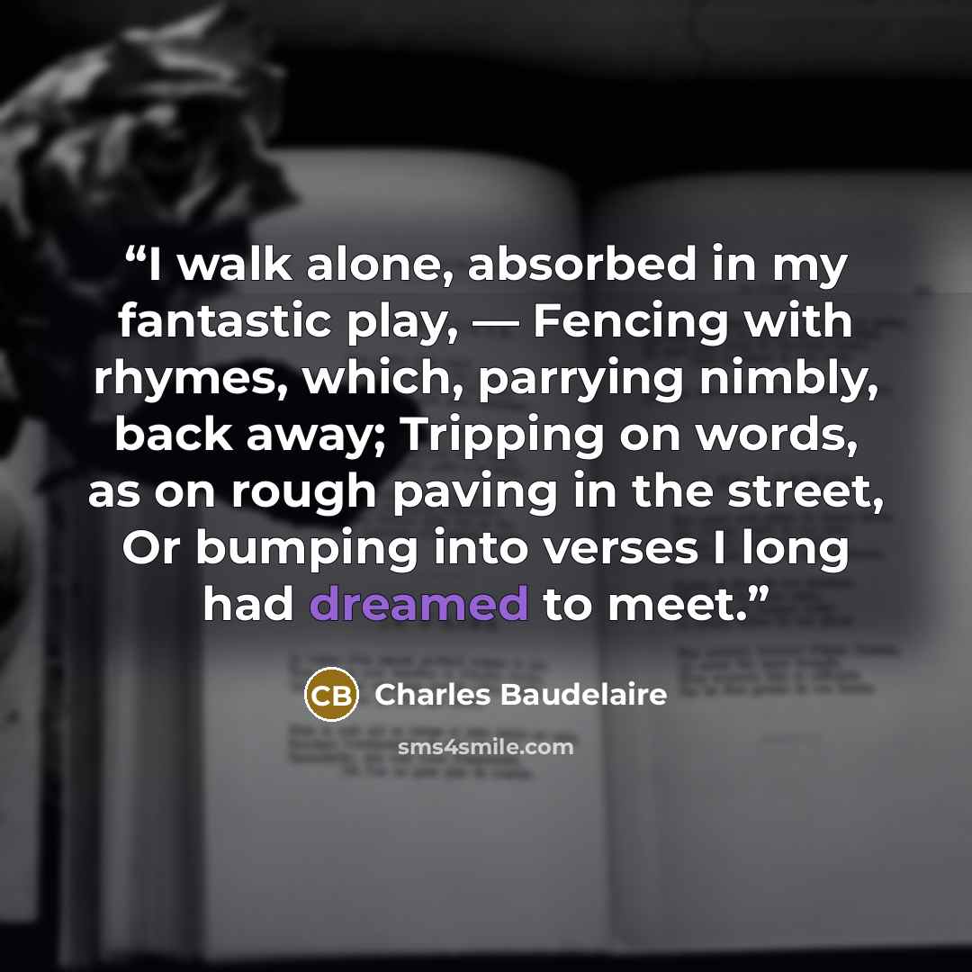 “I walk alone, absorbed in my fantastic play, — Fencing with rhymes, which, parrying nimbly, back away; Tripping on words, as on rough paving in the street, Or bumping into verses I long had dreamed to meet.” quote by Charles Baudelaire