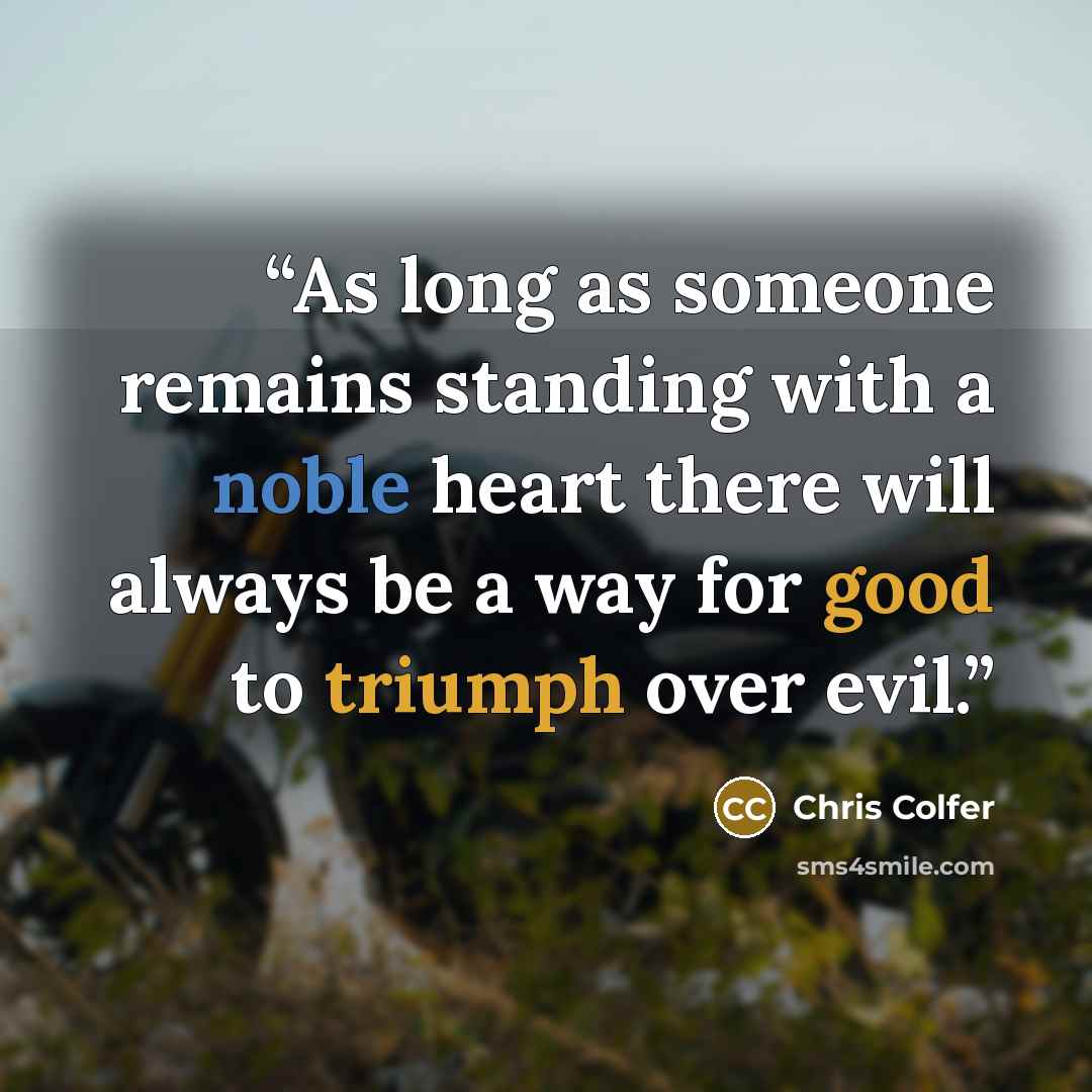 “As long as someone remains standing with a noble heart there will always be a way for good to triumph over evil.” quote by Chris Colfer