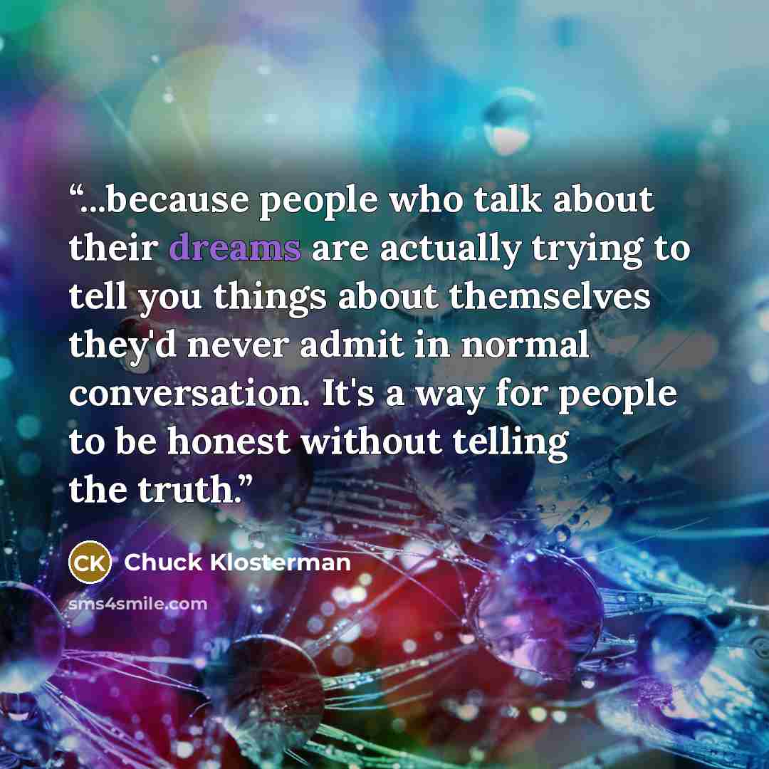 “...because people who talk about their dreams are actually trying to tell you things about themselves they'd never admit in normal conversation. It's a way for people to be honest without telling the truth.” quote by Chuck Klosterman