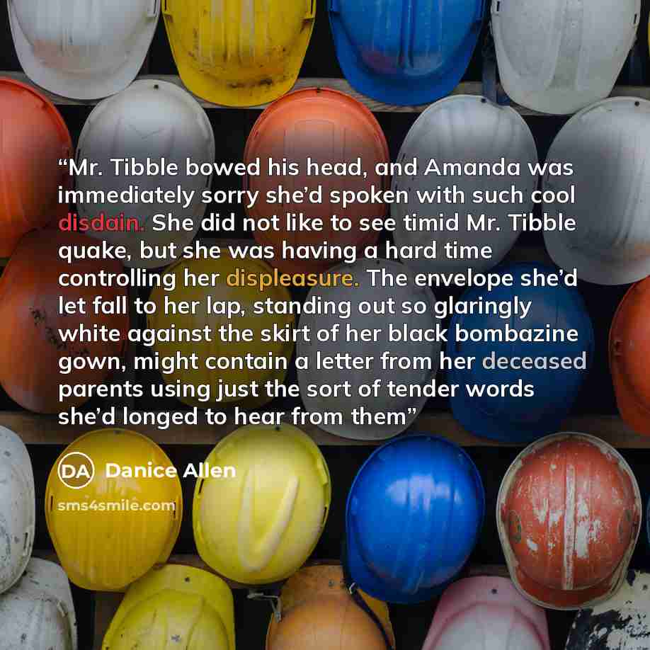 “Mr. Tibble bowed his head, and Amanda was immediately sorry she’d spoken with such cool disdain. She did not like to see timid Mr. Tibble quake, but she was having a hard time controlling her displeasure. The envelope she’d let fall to her lap, standing out so glaringly white against the skirt of…” quote by Danice Allen