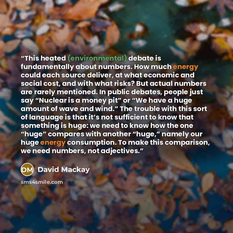 “This heated (environmental) debate is fundamentally about numbers. How much energy could each source deliver, at what economic and social cost, and with what risks? But actual numbers are rarely mentioned. In public debates, people just say “Nuclear is a money pit” or “We have a huge amount of…” quote by David Mackay
