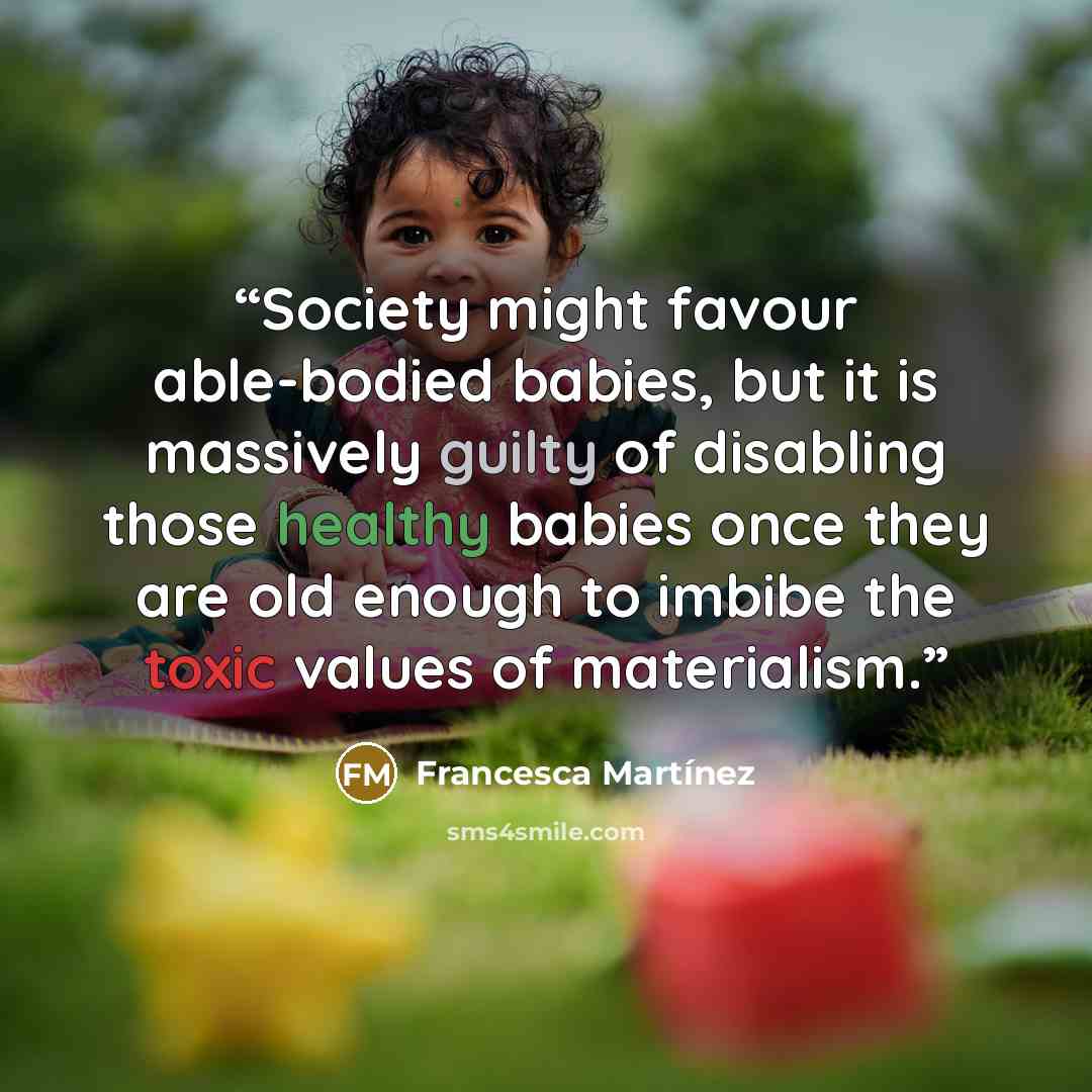 “Society might favour able-bodied babies, but it is massively guilty of disabling those healthy babies once they are old enough to imbibe the toxic values of materialism.” quote by Francesca Martínez