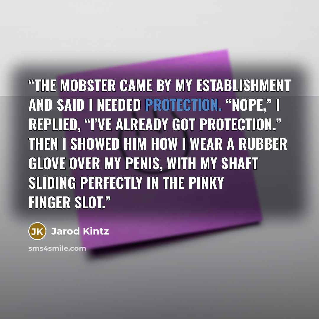 “The mobster came by my establishment and said I needed protection. “Nope,” I replied, “I’ve already got protection.” Then I showed him how I wear a rubber glove over my penis, with my shaft sliding perfectly in the pinky finger slot.” quote by Jarod Kintz