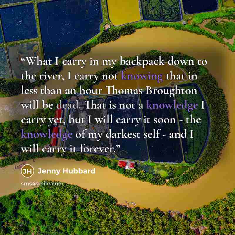 “What I carry in my backpack down to the river, I carry not knowing that in less than an hour Thomas Broughton will be dead. That is not a knowledge I carry yet, but I will carry it soon - the knowledge of my darkest self - and I will carry it forever.” quote by Jenny Hubbard