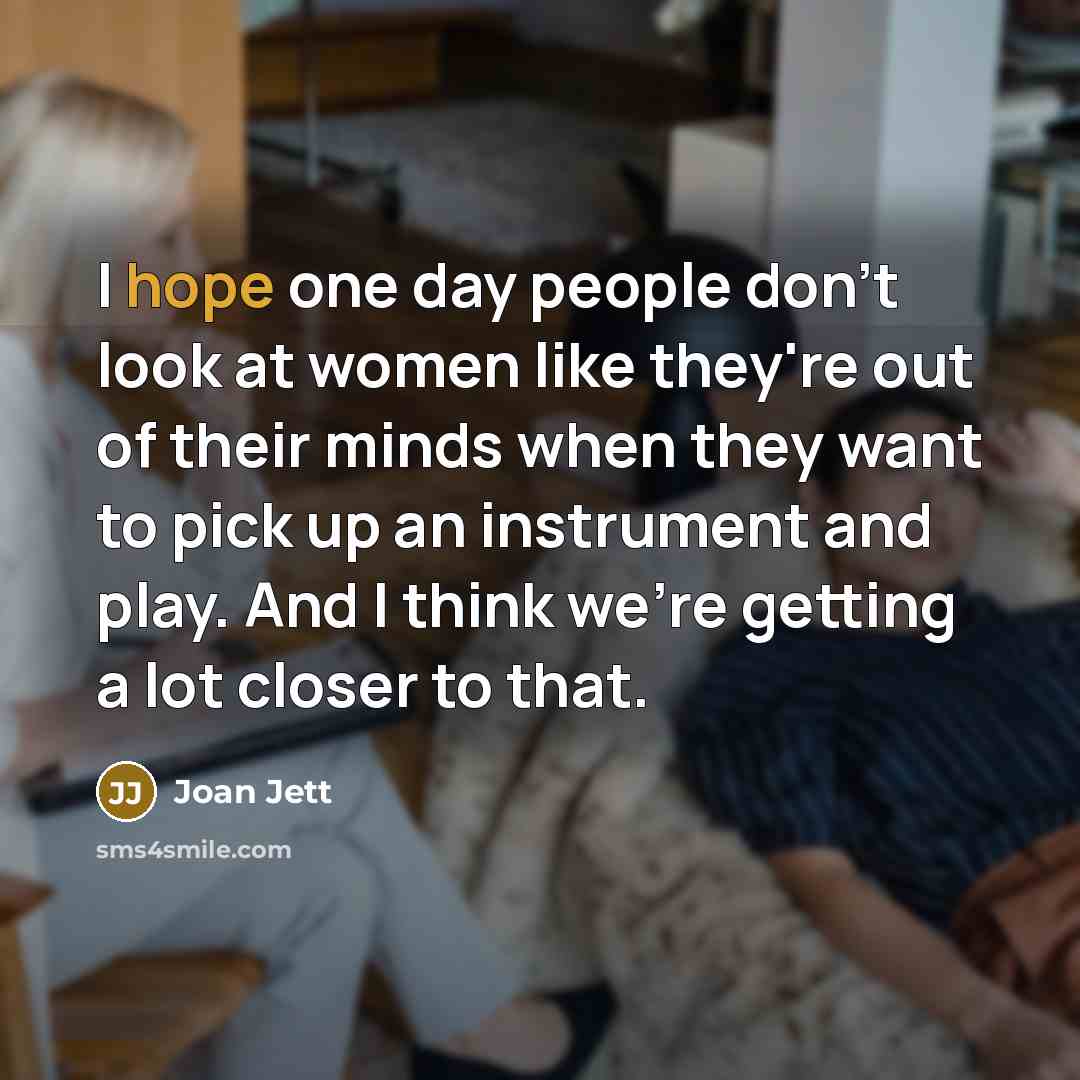 “I hope one day people don't look at women like they're out of their minds when they want to pick up an instrument and play. And I think we're getting a lot closer to that.” quote by Joan Jett
