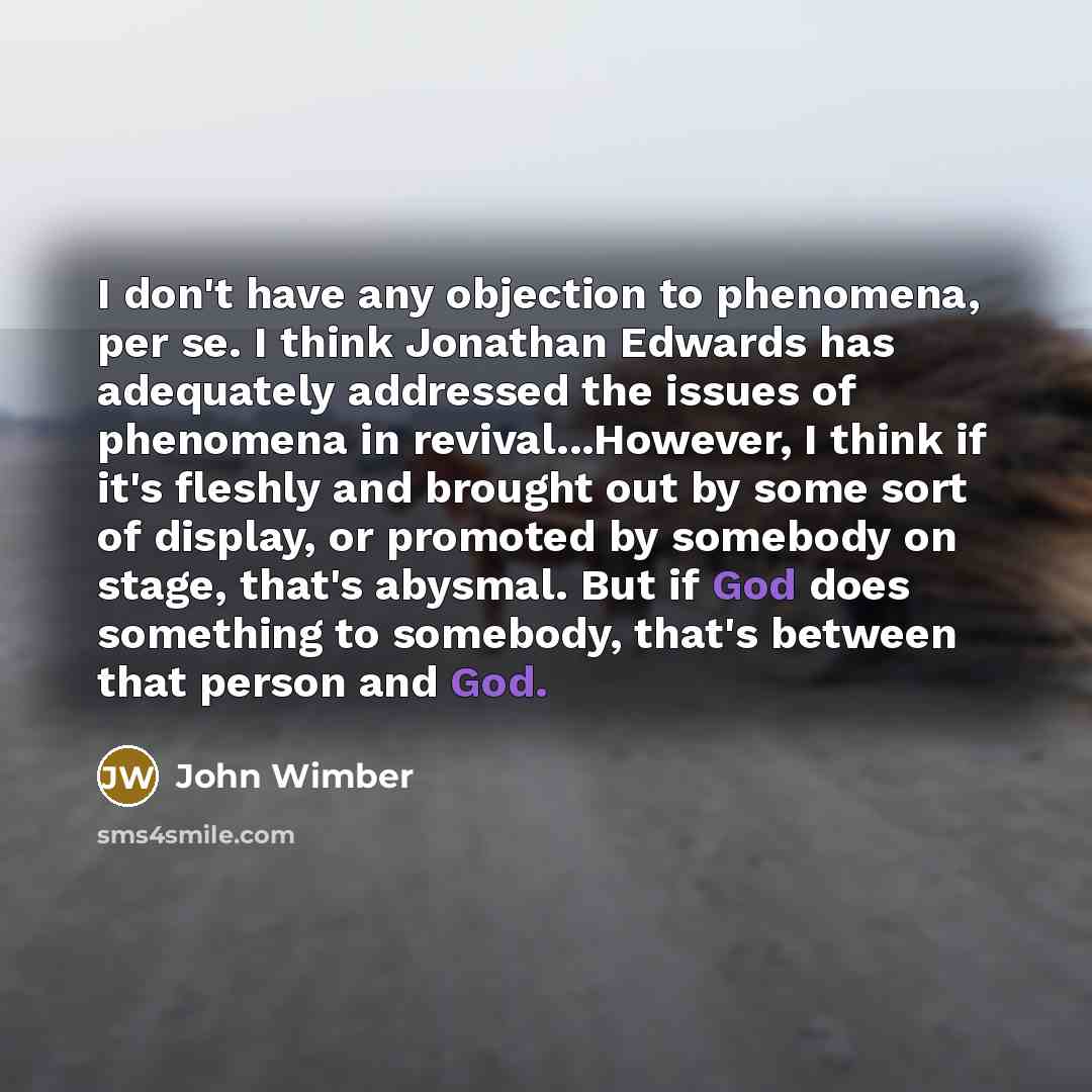 “I don't have any objection to phenomena, per se. I think Jonathan Edwards has adequately addressed the issues of phenomena in revival...However, I think if it's fleshly and brought out by some sort of display, or promoted by somebody on stage, that's abysmal. But if God does something to somebody…” quote by John Wimber