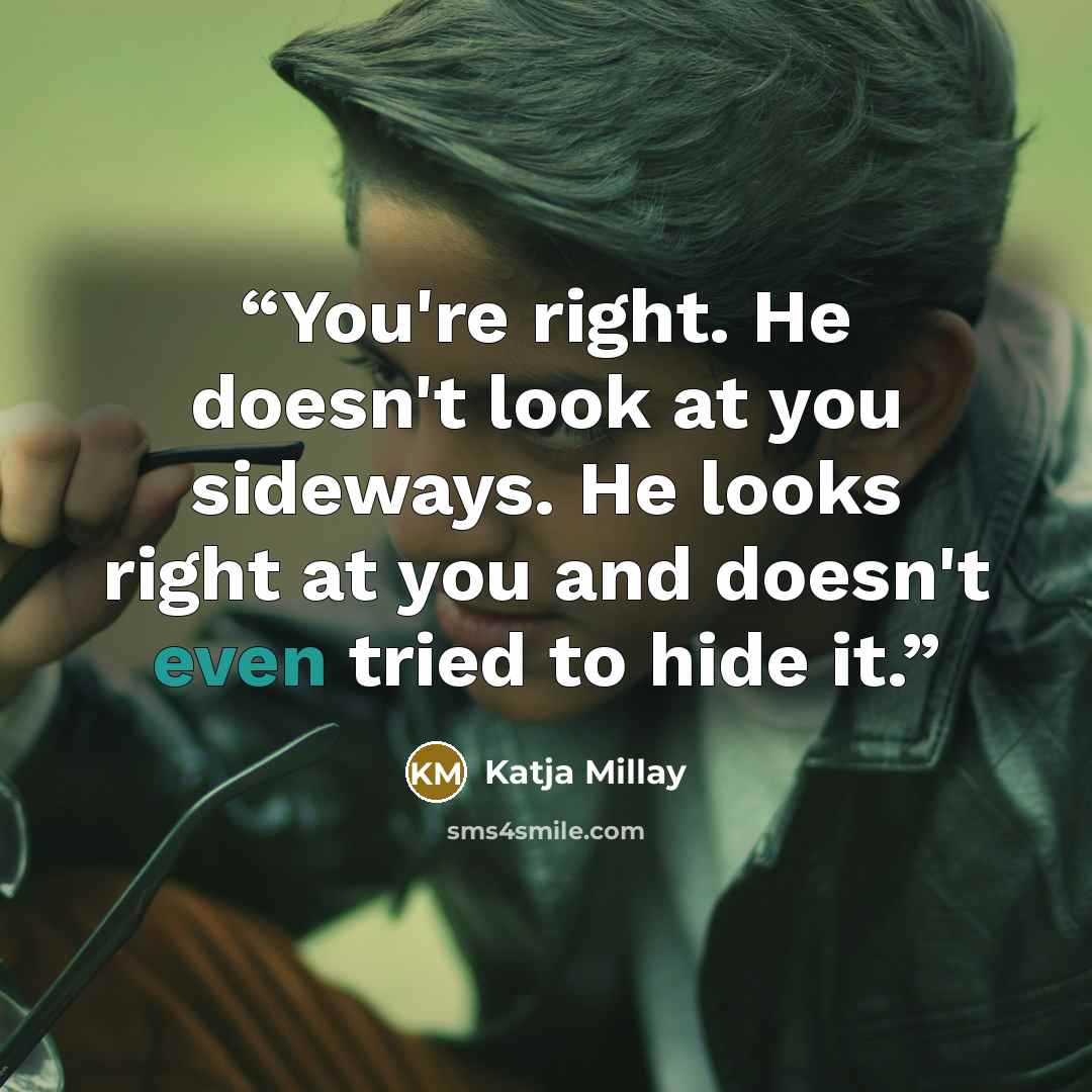 “You're right. He doesn't look at you sideways. He looks right at you and doesn't even tried to hide it.” quote by Katja Millay
