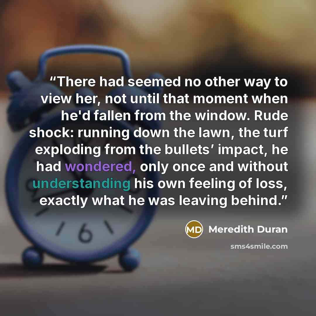 “There had seemed no other way to view her, not until that moment when he'd fallen from the window. Rude shock: running down the lawn, the turf exploding from the bullets’ impact, he had wondered, only once and without understanding his own feeling of loss, exactly what he was leaving behind.” quote by Meredith Duran