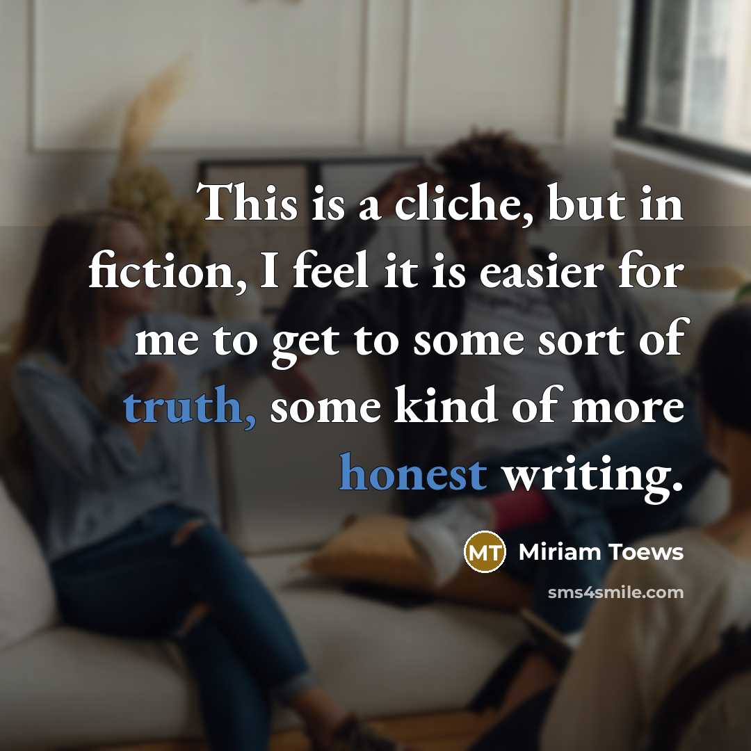 “This is a cliche, but in fiction, I feel it is easier for me to get to some sort of truth, some kind of more honest writing.” quote by Miriam Toews