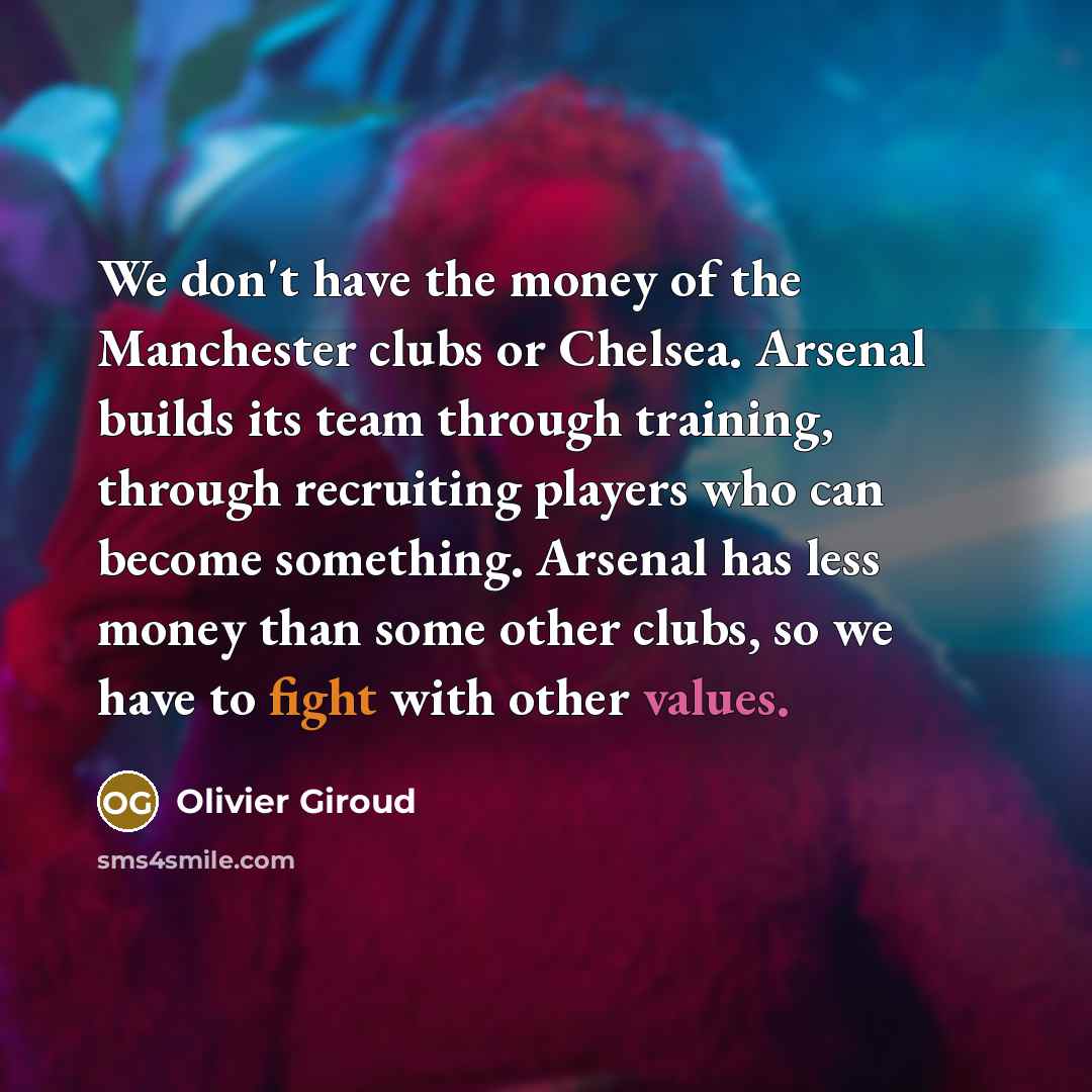 “We don't have the money of the Manchester clubs or Chelsea. Arsenal builds its team through training, through recruiting players who can become something. Arsenal has less money than some other clubs, so we have to fight with other values.” quote by Olivier Giroud