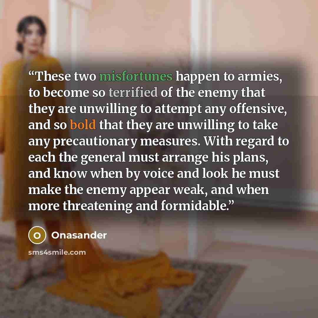 “These two misfortunes happen to armies, to become so terrified of the enemy that they are unwilling to attempt any offensive, and so bold that they are unwilling to take any precautionary measures. With regard to each the general must arrange his plans, and know when by voice and look he must make…” quote by Onasander