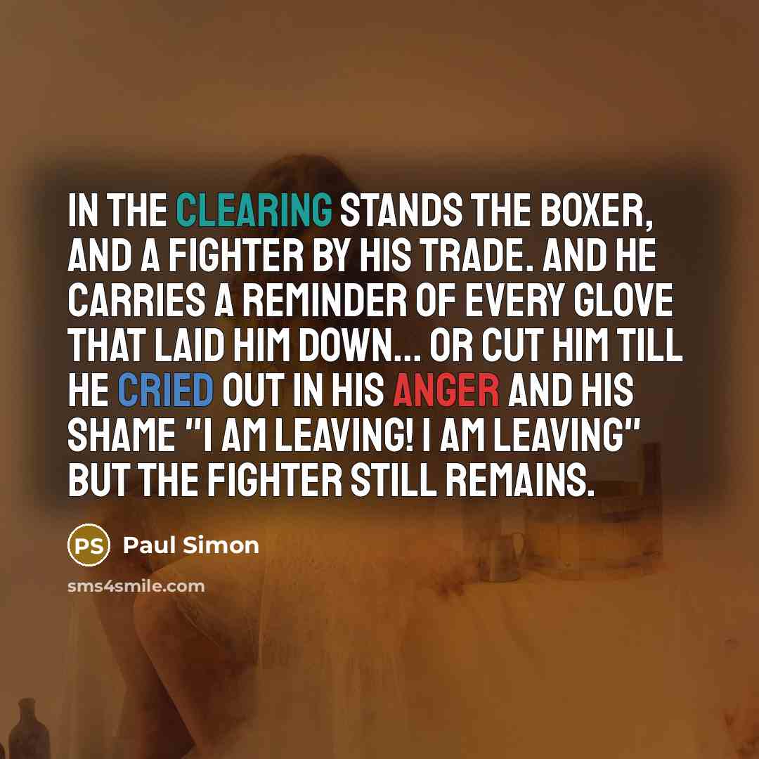 “In the clearing stands the boxer, and a fighter by his trade. And he carries a reminder of every glove that laid him down... or cut him till he cried out in his anger and his shame "I am leaving! I am leaving" but the fighter still remains.” quote by Paul Simon