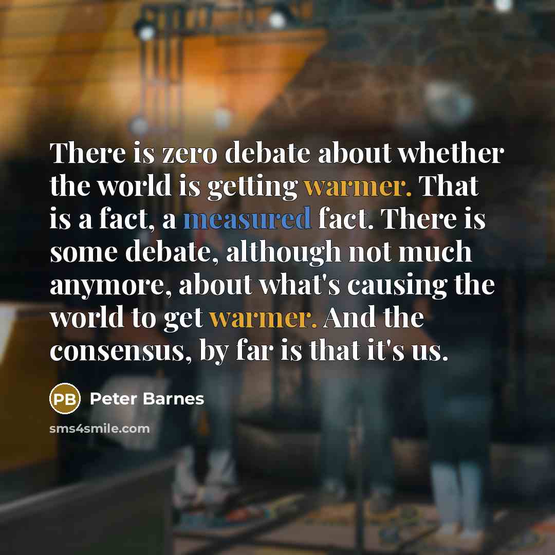 “There is zero debate about whether the world is getting warmer. That is a fact, a measured fact. There is some debate, although not much anymore, about what's causing the world to get warmer. And the consensus, by far is that it's us.” quote by Peter Barnes