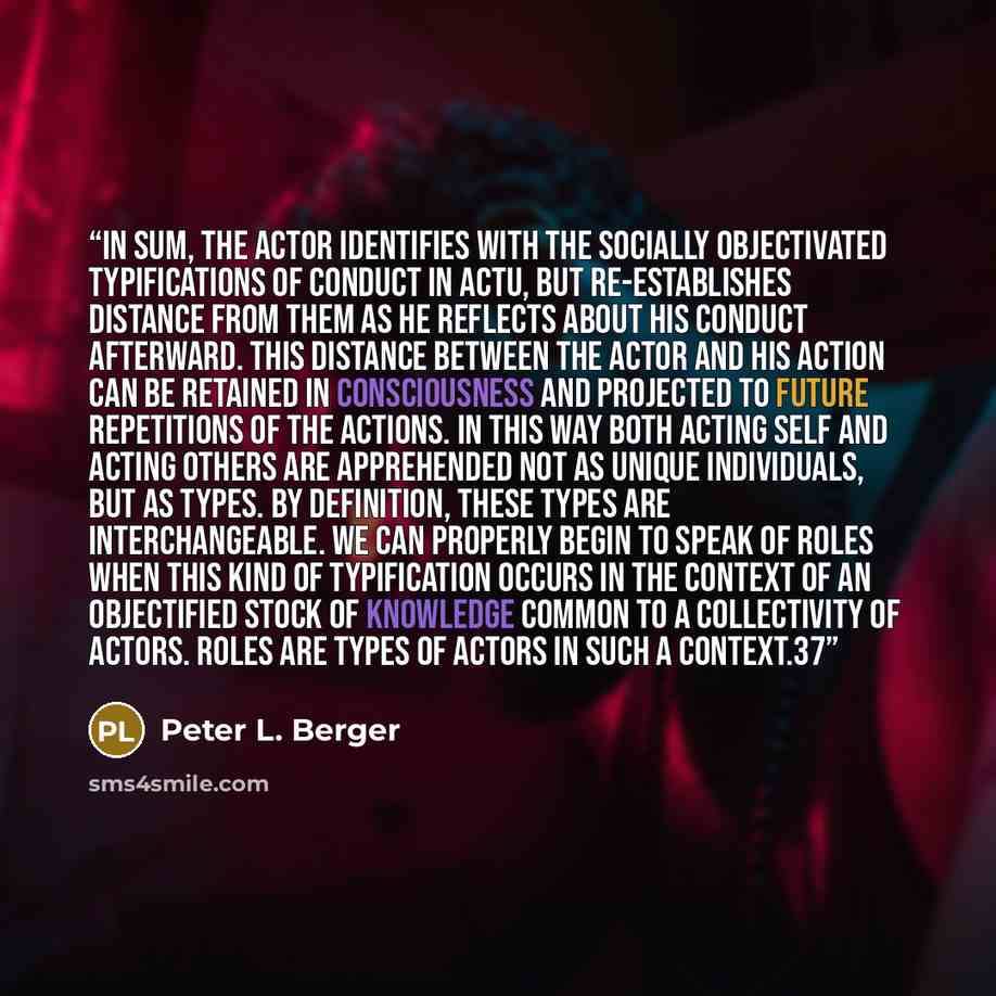 “In sum, the actor identifies with the socially objectivated typifications of conduct in actu, but re-establishes distance from them as he reflects about his conduct afterward. This distance between the actor and his action can be retained in consciousness and projected to future repetitions of the…” quote by Peter L. Berger