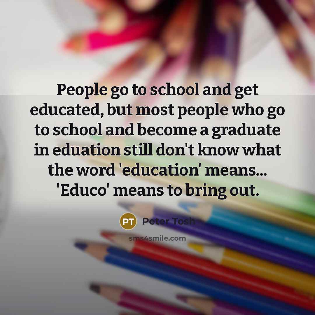 “People go to school and get educated, but most people who go to school and become a graduate in eduation still don't know what the word 'education' means... 'Educo' means to bring out.” quote by Peter Tosh