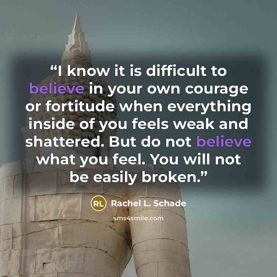 “I know it is difficult to believe in your own courage or fortitude when everything inside of you feels weak and shattered. But do not believe what you feel. You will not be easily broken.” quote by Rachel L. Schade