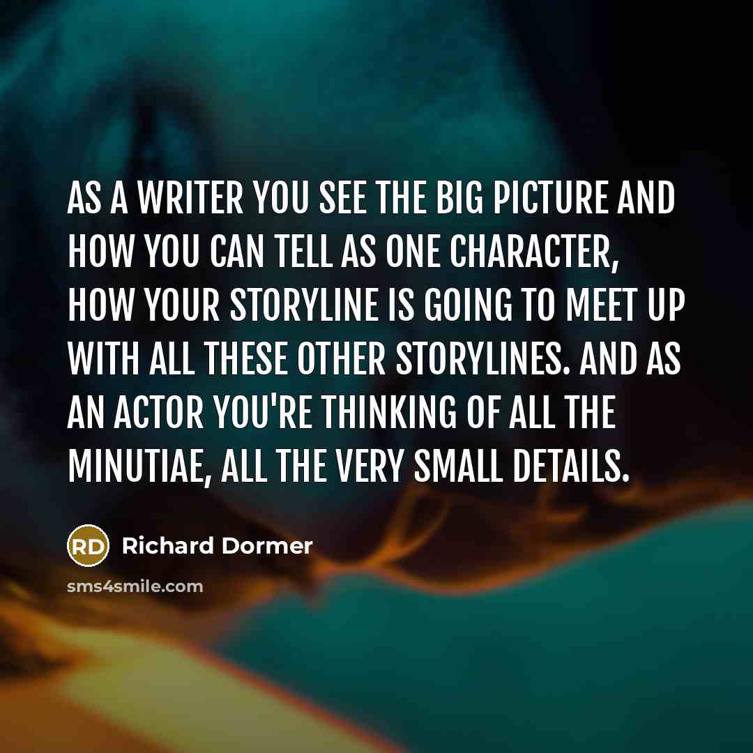 “As a writer you see the big picture and how you can tell as one character, how your storyline is going to meet up with all these other storylines. And as an actor you're thinking of all the minutiae, all the very small details.” quote by Richard Dormer