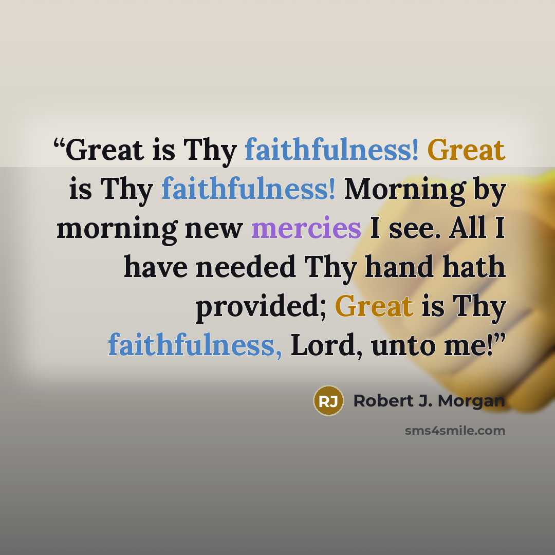 “Great is Thy faithfulness! Great is Thy faithfulness! Morning by morning new mercies I see. All I have needed Thy hand hath provided; Great is Thy faithfulness, Lord, unto me!” quote by Robert J. Morgan