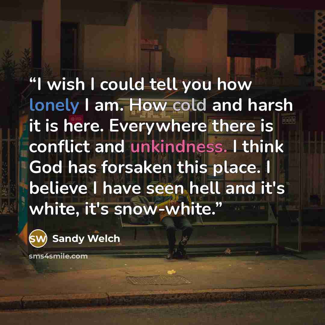 “I wish I could tell you how lonely I am. How cold and harsh it is here. Everywhere there is conflict and unkindness. I think God has forsaken this place. I believe I have seen hell and it's white, it's snow-white.” quote by Sandy Welch