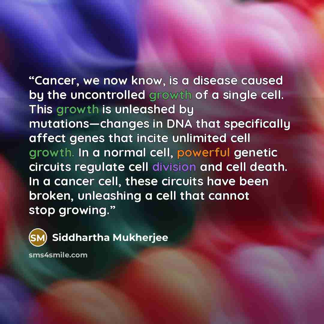 “Cancer, we now know, is a disease caused by the uncontrolled growth of a single cell. This growth is unleashed by mutations—changes in DNA that specifically affect genes that incite unlimited cell growth. In a normal cell, powerful genetic circuits regulate cell division and cell death. In a…” quote by Siddhartha Mukherjee