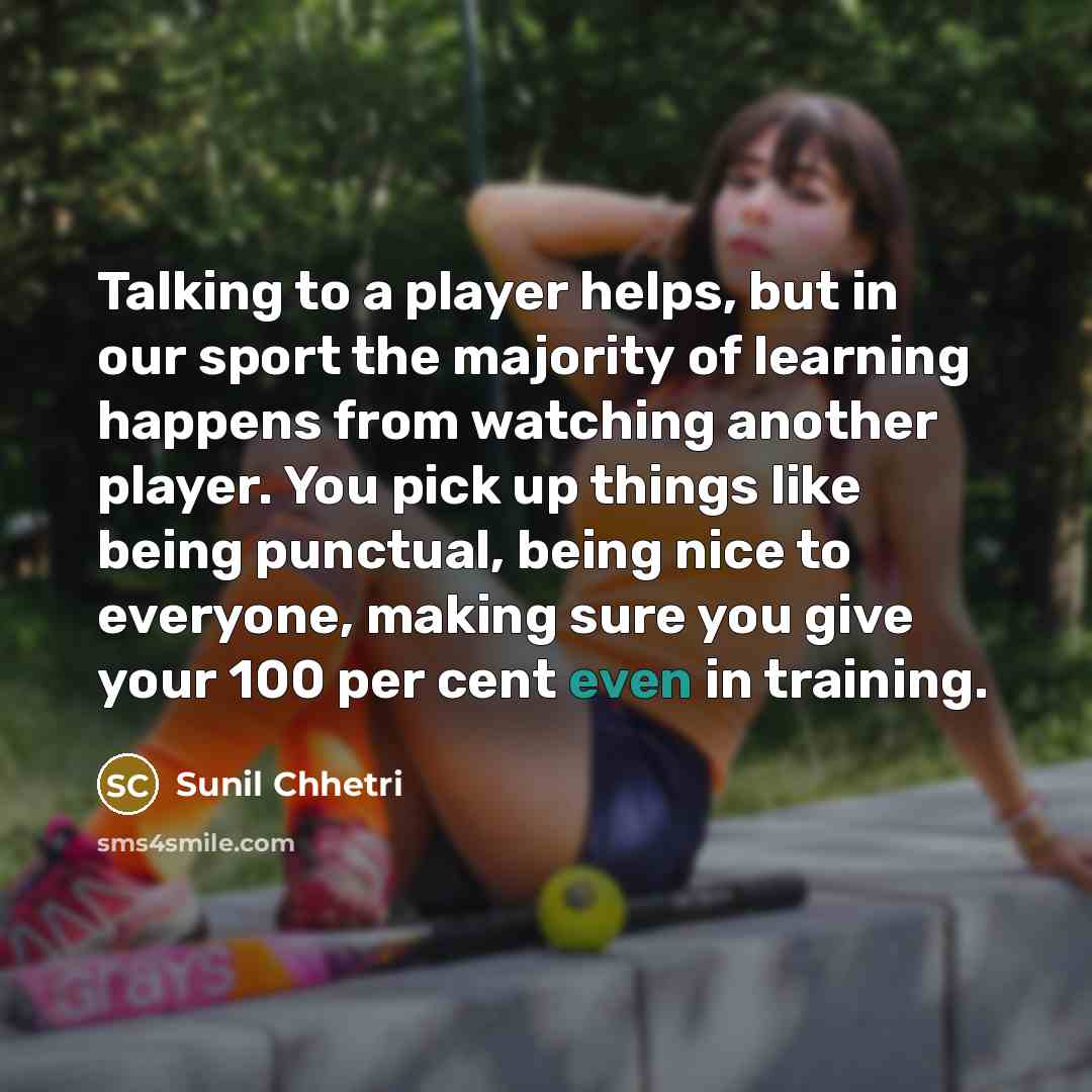 “Talking to a player helps, but in our sport the majority of learning happens from watching another player. You pick up things like being punctual, being nice to everyone, making sure you give your 100 per cent even in training.” quote by Sunil Chhetri