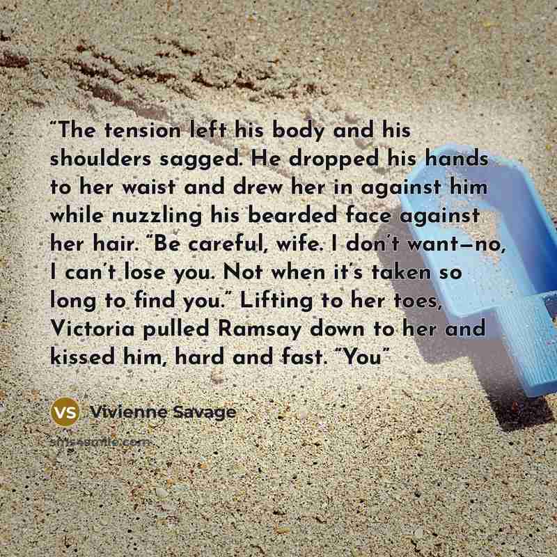 “The tension left his body and his shoulders sagged. He dropped his hands to her waist and drew her in against him while nuzzling his bearded face against her hair. “Be careful, wife. I don’t want—no, I can’t lose you. Not when it’s taken so long to find you.” Lifting to her toes, Victoria pulled…” quote by Vivienne Savage