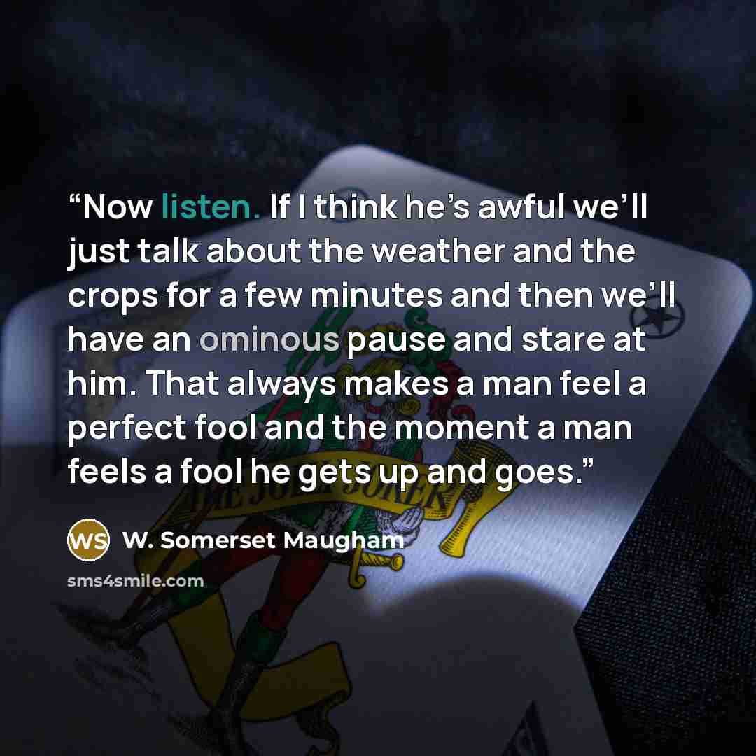 “Now listen. If I think he’s awful we’ll just talk about the weather and the crops for a few minutes and then we’ll have an ominous pause and stare at him. That always makes a man feel a perfect fool and the moment a man feels a fool he gets up and goes.” quote by W. Somerset Maugham