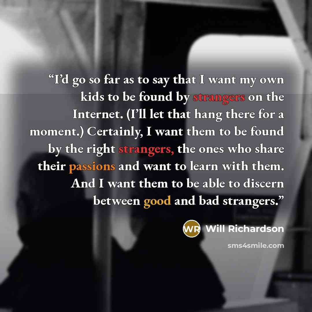 “I’d go so far as to say that I want my own kids to be found by strangers on the Internet. (I’ll let that hang there for a moment.) Certainly, I want them to be found by the right strangers, the ones who share their passions and want to learn with them. And I want them to be able to discern between…” quote by Will Richardson