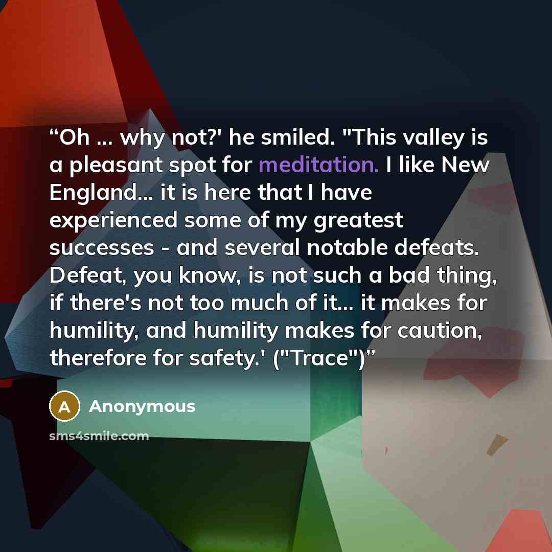 “Oh ... why not?' he smiled. "This valley is a pleasant spot for meditation. I like New England... it is here that I have experienced some of my greatest successes - and several notable defeats. Defeat, you know, is not such a bad thing, if there's not too much of it... it makes for humility, and…” quote by Anonymous