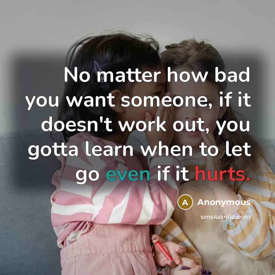 “No matter how bad you want someone, if it doesn't work out, you gotta learn when to let go even if it hurts.” quote by Anonymous