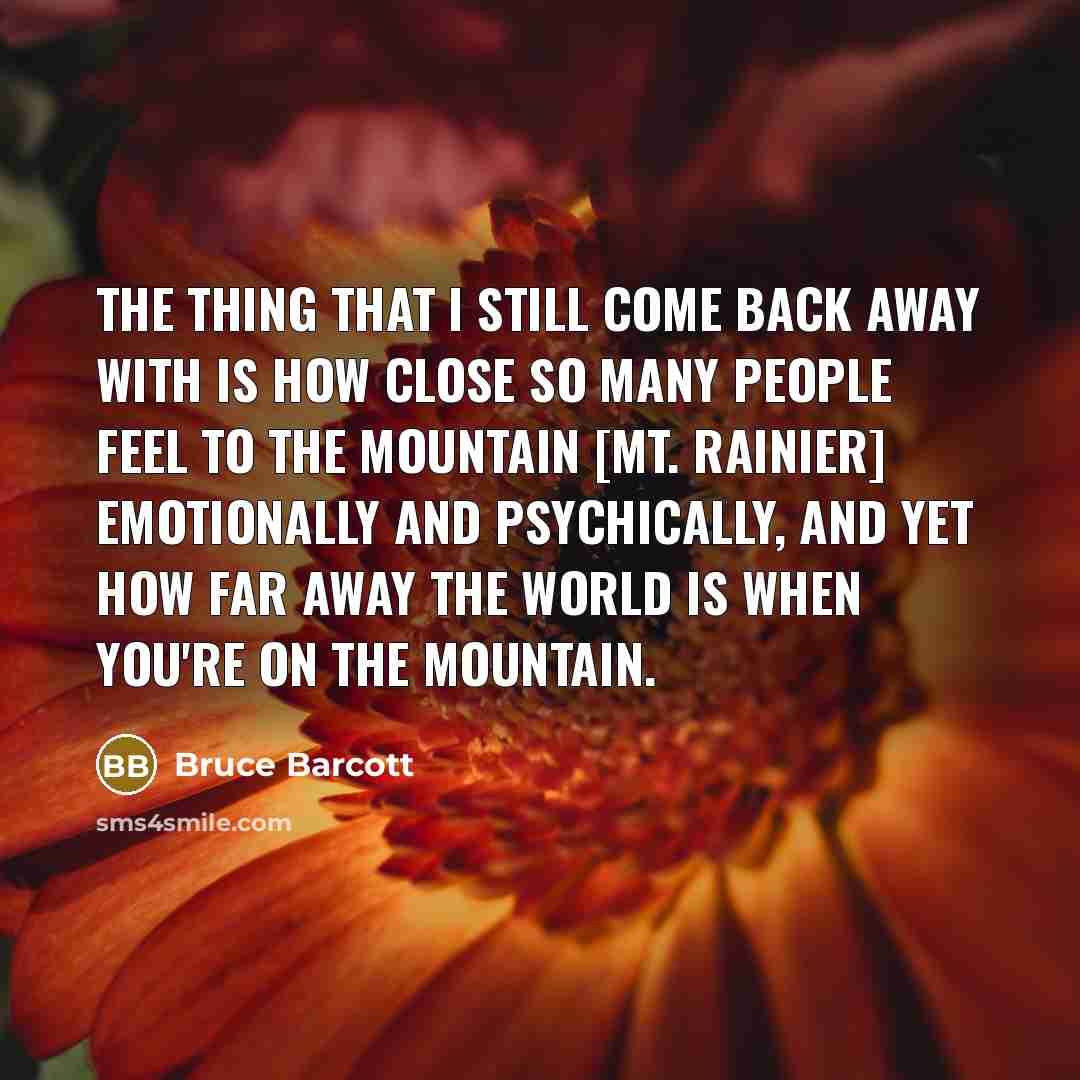 “The thing that I still come back away with is how close so many people feel to the mountain [Mt. Rainier] emotionally and psychically, and yet how far away the world is when you're on the mountain.” quote by Bruce Barcott